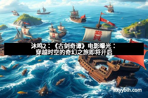 沐鸣2：《古剑奇谭》电影曝光：穿越时空的奇幻之旅即将开启